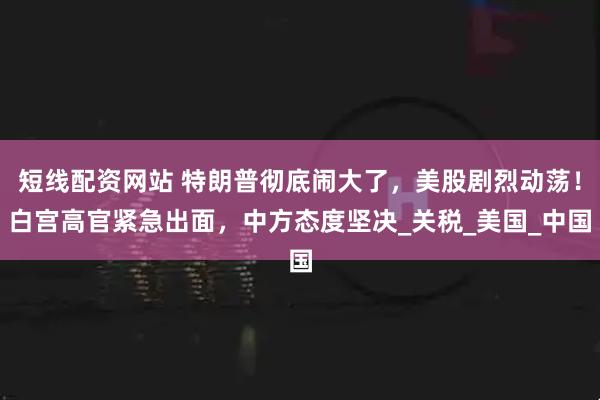短线配资网站 特朗普彻底闹大了，美股剧烈动荡！白宫高官紧急出面，中方态度坚决_关税_美国_中国