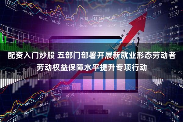配资入门炒股 五部门部署开展新就业形态劳动者劳动权益保障水平提升专项行动