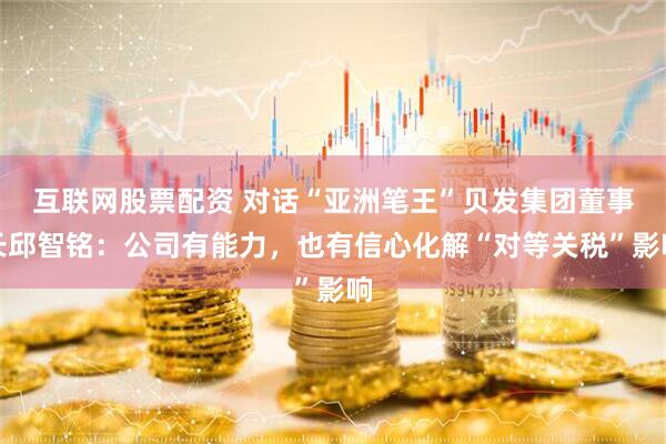 互联网股票配资 对话“亚洲笔王”贝发集团董事长邱智铭：公司有能力，也有信心化解“对等关税”影响