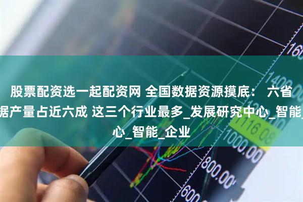 股票配资选一起配资网 全国数据资源摸底： 六省份数据产量占近六成 这三个行业最多_发展研究中心_智能_企业