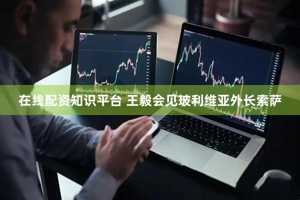 在线配资知识平台 王毅会见玻利维亚外长索萨