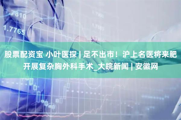 股票配资宝 小叶医探 | 足不出市！沪上名医将来肥开展复杂胸外科手术_大皖新闻 | 安徽网