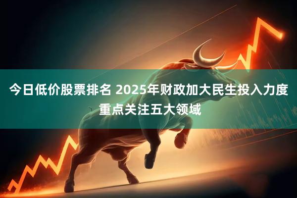 今日低价股票排名 2025年财政加大民生投入力度 重点关注五大领域
