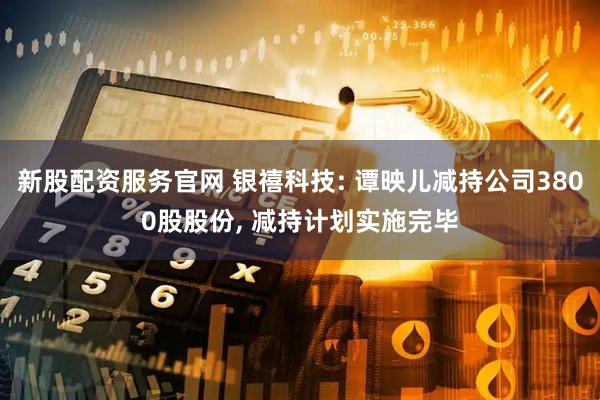 新股配资服务官网 银禧科技: 谭映儿减持公司3800股股份, 减持计划实施完毕