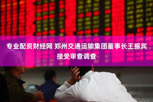专业配资财经网 郑州交通运输集团董事长王振宾接受审查调查