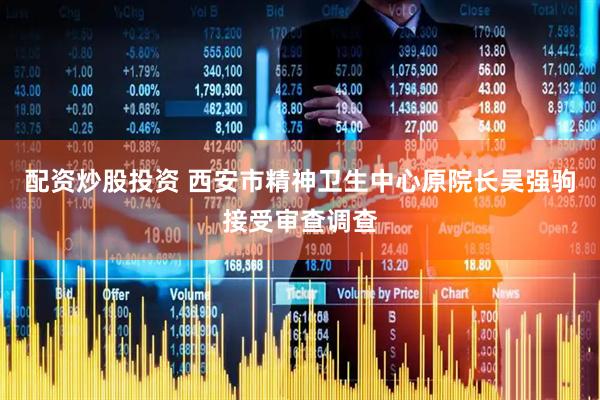 配资炒股投资 西安市精神卫生中心原院长吴强驹接受审查调查