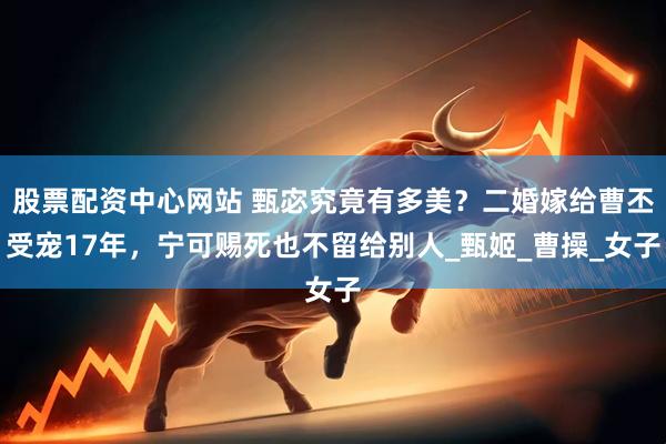 股票配资中心网站 甄宓究竟有多美？二婚嫁给曹丕受宠17年，宁可赐死也不留给别人_甄姬_曹操_女子