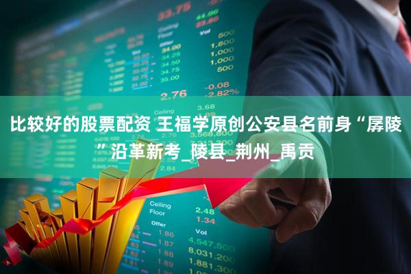 比较好的股票配资 王福学原创公安县名前身“孱陵”沿革新考_陵县_荆州_禹贡