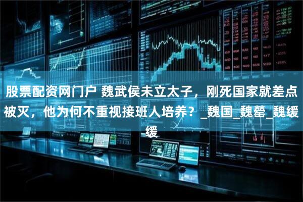 股票配资网门户 魏武侯未立太子，刚死国家就差点被灭，他为何不重视接班人培养？_魏国_魏罃_魏缓