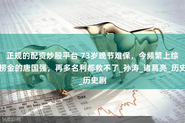正规的配资炒股平台 73岁晚节难保，今频繁上综艺捞金的唐国强，再多名利都救不了_孙涛_诸葛亮_历史剧