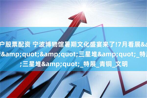 散户股票配资 宁波博物馆暑期文化盛宴来了!7月看展&quot;良渚&quot;&quot;三星堆&quot;_特展_青铜_文明