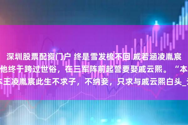 深圳股票配资门户 终是雪发梳不回 戚若涵凌胤宸戚云熙 得胜还朝后，他终于跨过世俗，在三军阵前起誓要娶戚云熙。 　　“本王凌胤宸此生不求子，不纳妾，只求与戚云熙白头_云熙才_戚承钧_将军府