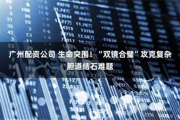 广州配资公司 生命突围！“双镜合璧”攻克复杂胆道结石难题