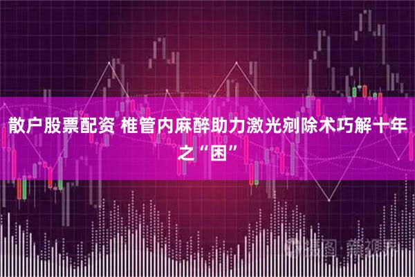 散户股票配资 椎管内麻醉助力激光剜除术巧解十年之“困”