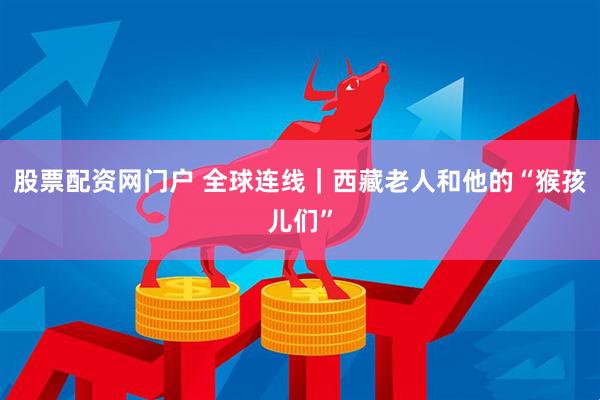 股票配资网门户 全球连线｜西藏老人和他的“猴孩儿们”