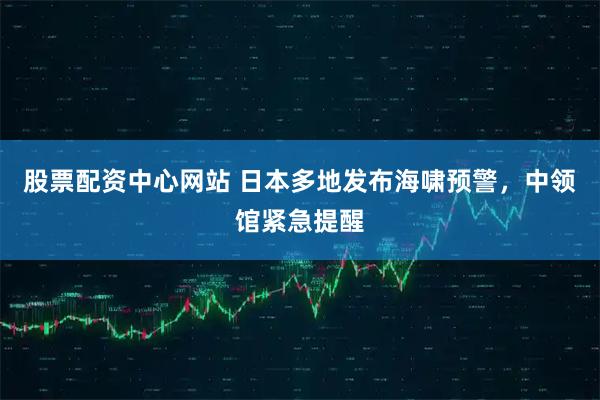 股票配资中心网站 日本多地发布海啸预警，中领馆紧急提醒