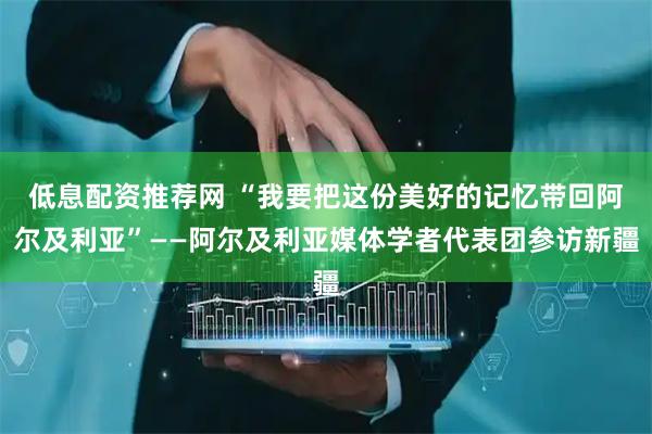 低息配资推荐网 “我要把这份美好的记忆带回阿尔及利亚”——阿尔及利亚媒体学者代表团参访新疆