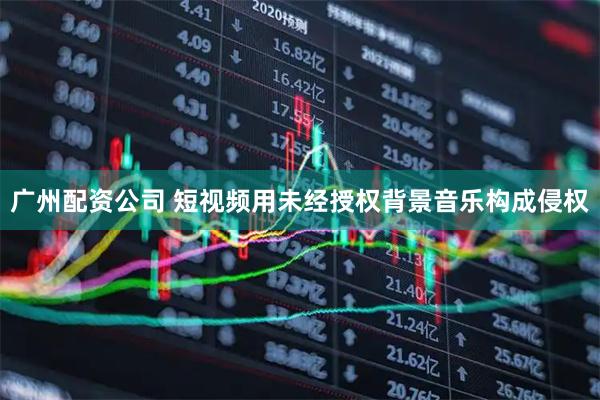 广州配资公司 短视频用未经授权背景音乐构成侵权