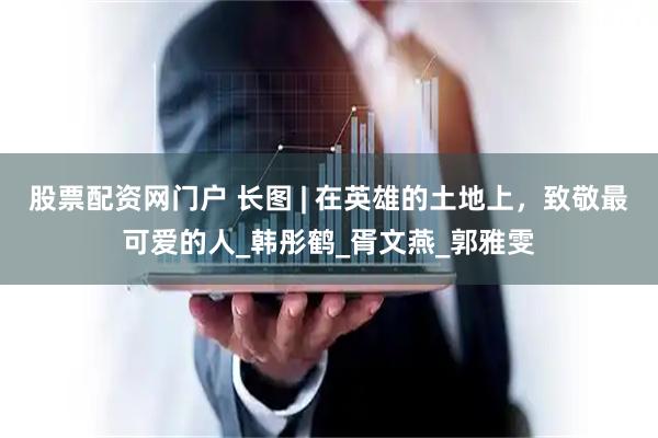 股票配资网门户 长图 | 在英雄的土地上，致敬最可爱的人_韩彤鹤_胥文燕_郭雅雯