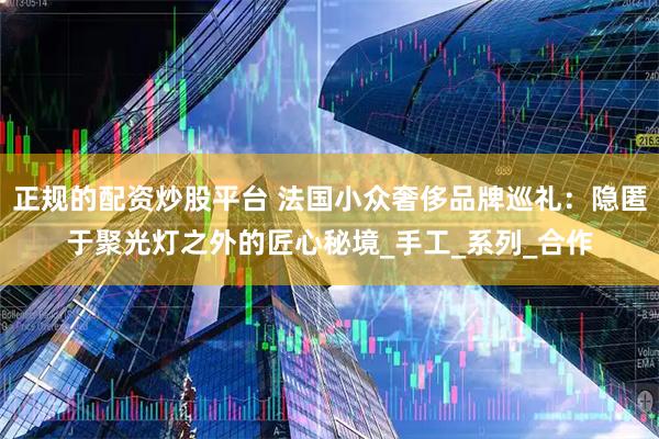 正规的配资炒股平台 法国小众奢侈品牌巡礼：隐匿于聚光灯之外的匠心秘境_手工_系列_合作