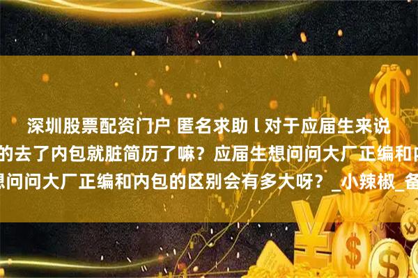 深圳股票配资门户 匿名求助 l 对于应届生来说大厂内包真的很差嘛？真的去了内包就脏简历了嘛？应届生想问问大厂正编和内包的区别会有多大呀？_小辣椒_备注_微信