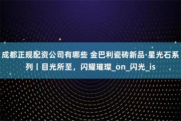 成都正规配资公司有哪些 金巴利瓷砖新品·星光石系列丨目光所至，闪耀璀璨_on_闪光_is