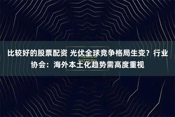 比较好的股票配资 光伏全球竞争格局生变？行业协会：海外本土化趋势需高度重视