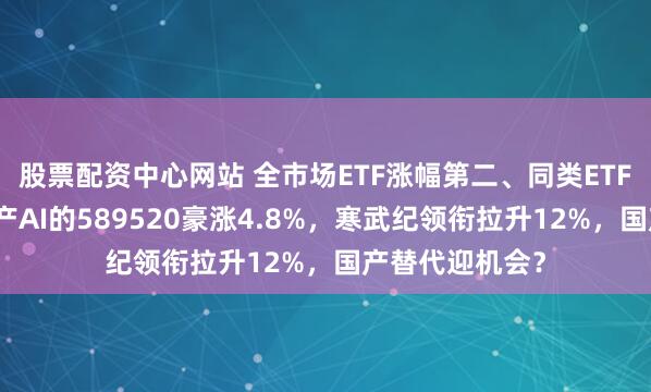 股票配资中心网站 全市场ETF涨幅第二、同类ETF第一！重仓国产AI的589520豪涨4.8%，寒武纪领衔拉升12%，国产替代迎机会？