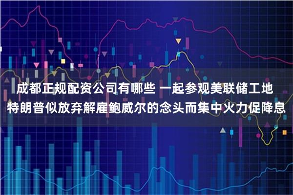 成都正规配资公司有哪些 一起参观美联储工地 特朗普似放弃解雇鲍威尔的念头而集中火力促降息
