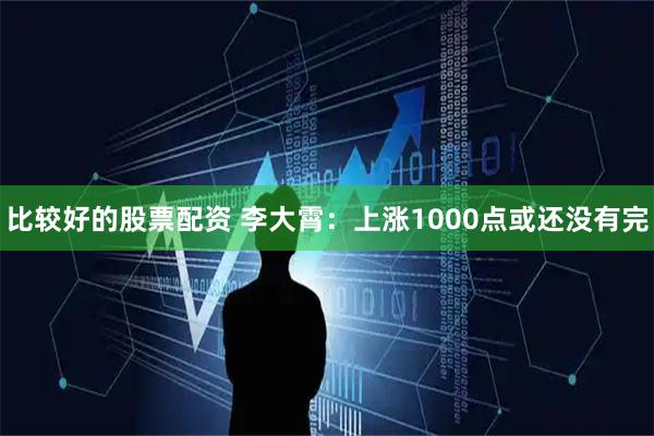 比较好的股票配资 李大霄：上涨1000点或还没有完