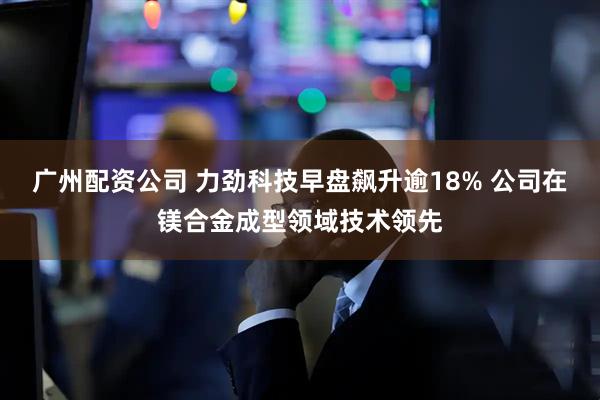 广州配资公司 力劲科技早盘飙升逾18% 公司在镁合金成型领域技术领先