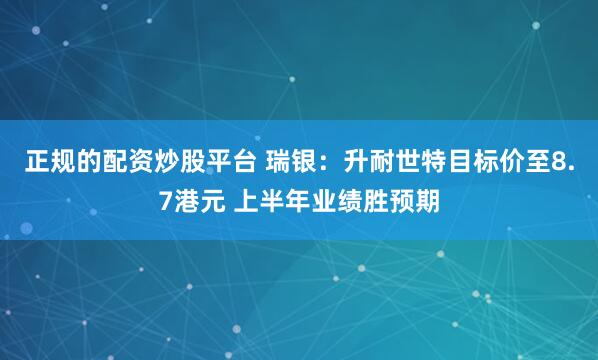 正规的配资炒股平台 瑞银：升耐世特目标价至8.7港元 上半年业绩胜预期