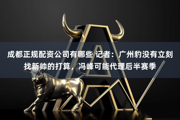 成都正规配资公司有哪些 记者：广州豹没有立刻找新帅的打算，冯峰可能代理后半赛季