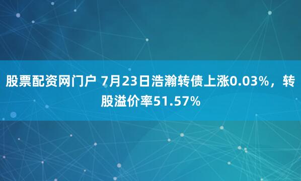股票配资网门户 7月23日浩瀚转债上涨0.03%，转股溢价率51.57%