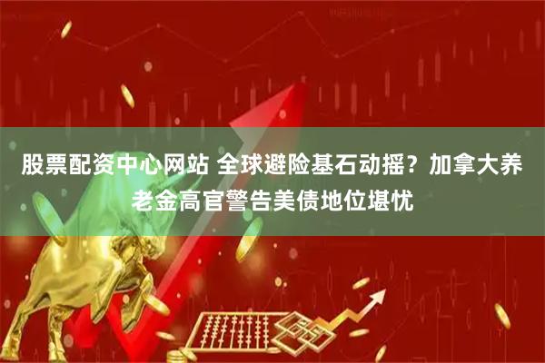 股票配资中心网站 全球避险基石动摇？加拿大养老金高官警告美债地位堪忧