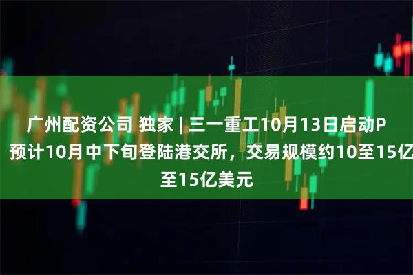 广州配资公司 独家 | 三一重工10月13日启动PDIE，预计10月中下旬登陆港交所，交易规模约10至15亿美元